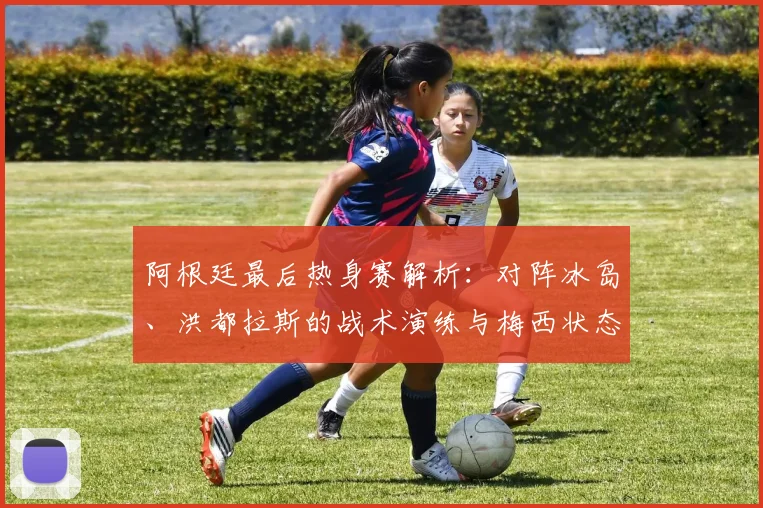 阿根廷最后热身赛解析：对阵冰岛、洪都拉斯的战术演练与梅西状态前瞻