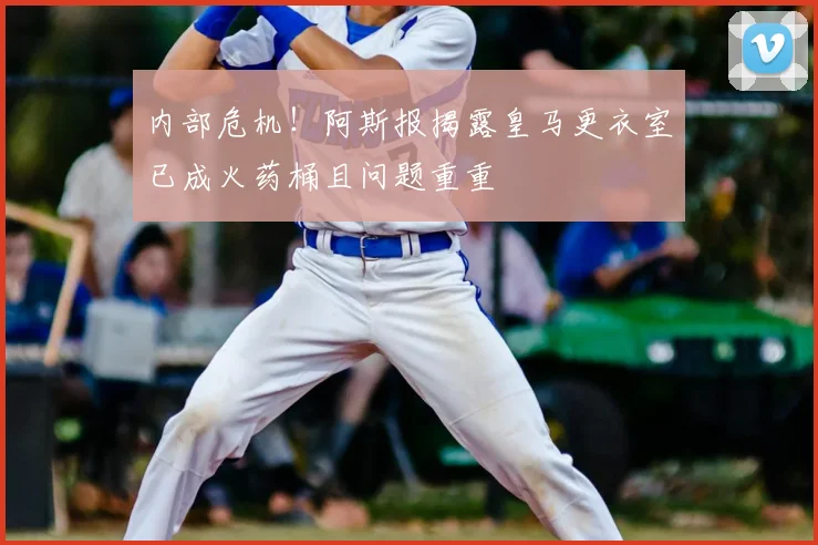 内部危机！阿斯报揭露皇马更衣室已成火药桶且问题重重