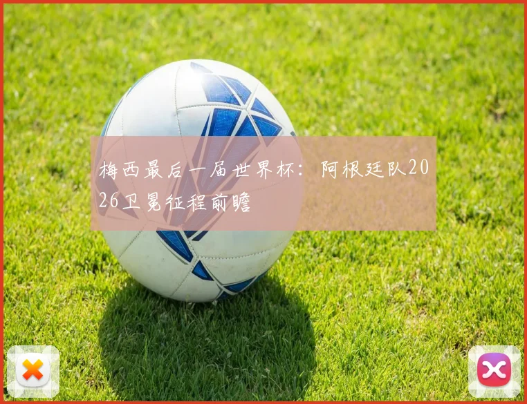 梅西最后一届世界杯：阿根廷队2026卫冕征程前瞻