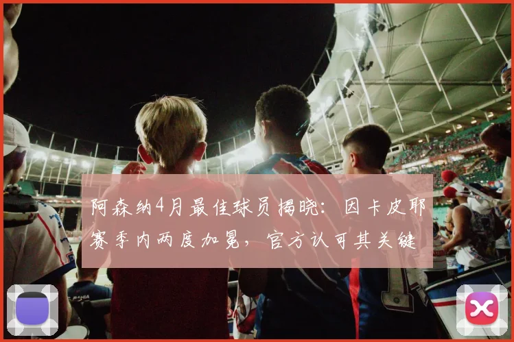 阿森纳4月最佳球员揭晓：因卡皮耶赛季内两度加冕，官方认可其关键表现