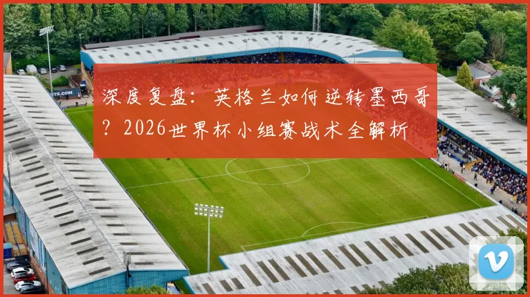 深度复盘：英格兰如何逆转墨西哥？2026世界杯小组赛战术全解析