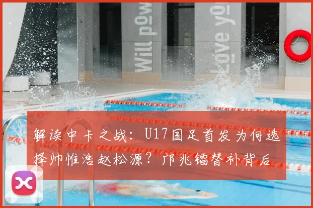解读中卡之战：U17国足首发为何选择帅惟浩赵松源？邝兆镭替补背后战术考量
