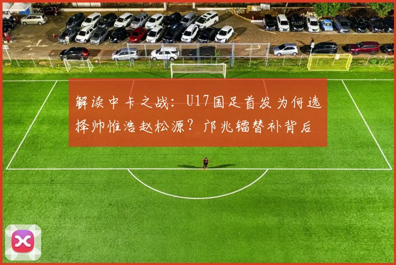 解读中卡之战:U17国足首发为何选择帅惟浩赵松源?邝兆镭替补背后战术考量