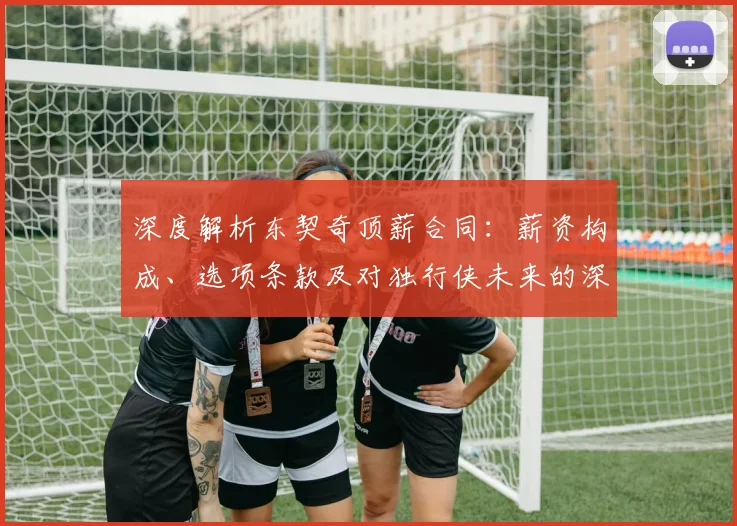 深度解析东契奇顶薪合同：薪资构成、选项条款及对独行侠未来的深远影响